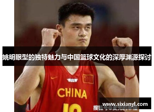 姚明眼型的独特魅力与中国篮球文化的深厚渊源探讨