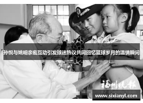 孙悦与姚明亲密互动引发球迷热议共同回忆篮球岁月的温情瞬间