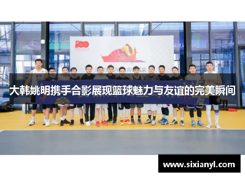 大韩姚明携手合影展现篮球魅力与友谊的完美瞬间