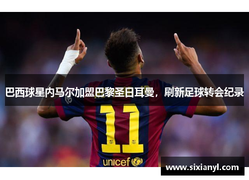 巴西球星内马尔加盟巴黎圣日耳曼，刷新足球转会纪录