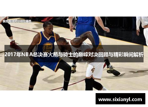 2017年NBA总决赛火箭与骑士的巅峰对决回顾与精彩瞬间解析
