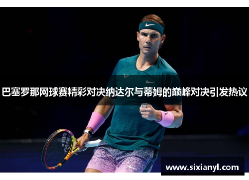巴塞罗那网球赛精彩对决纳达尔与蒂姆的巅峰对决引发热议