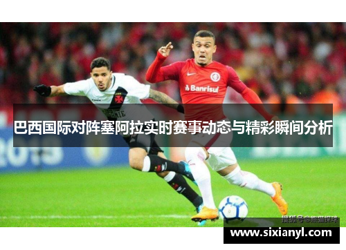巴西国际对阵塞阿拉实时赛事动态与精彩瞬间分析