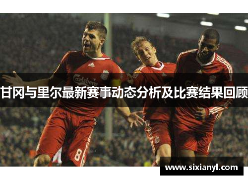 甘冈与里尔最新赛事动态分析及比赛结果回顾